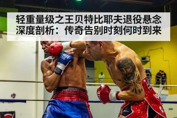 轻重量级之王贝特比耶夫退役悬念深度剖析：传奇告别时刻何时到来