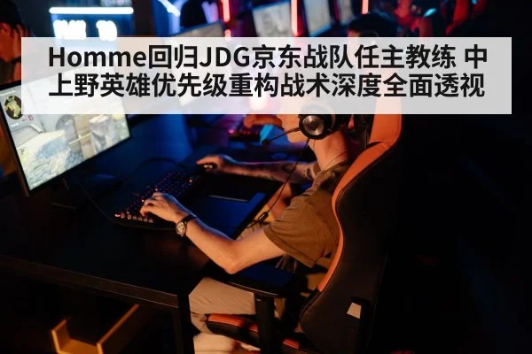 Homme回归JDG京东战队任主教练 中上野英雄优先级重构战术深度全面透视