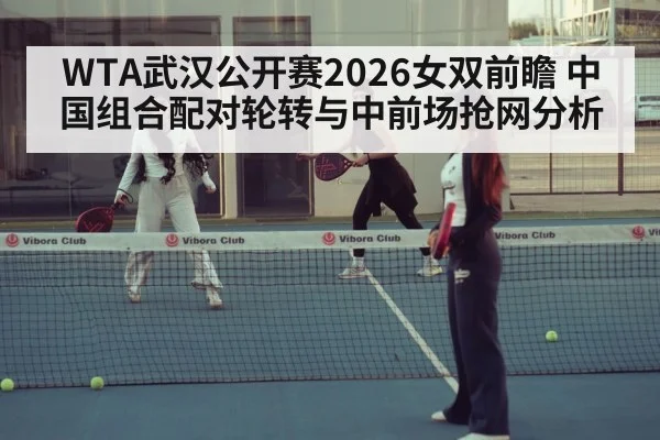 WTA武汉公开赛2026女双前瞻 中国组合配对轮转与中前场抢网分析