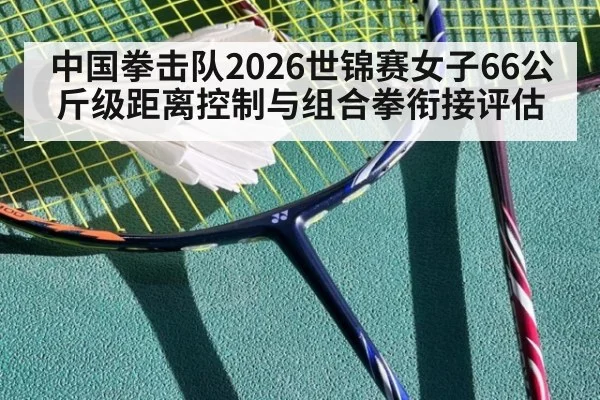 中国拳击队2026世锦赛女子66公斤级距离控制与组合拳衔接评估
