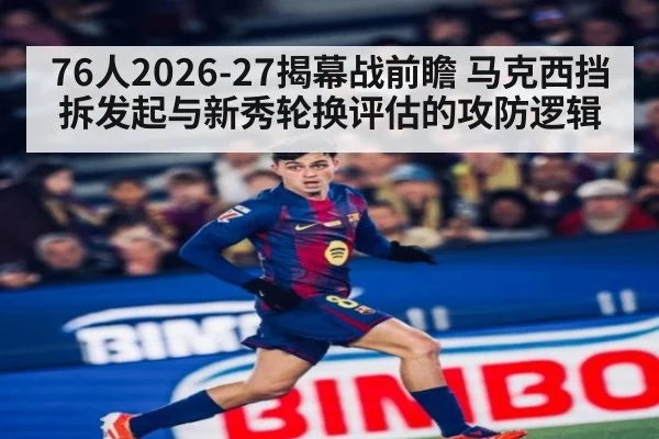 76人2026-27揭幕战前瞻 马克西挡拆发起与新秀轮换评估的攻防逻辑
