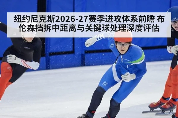 纽约尼克斯2026-27赛季进攻体系前瞻 布伦森挡拆中距离与关键球处理深度评估